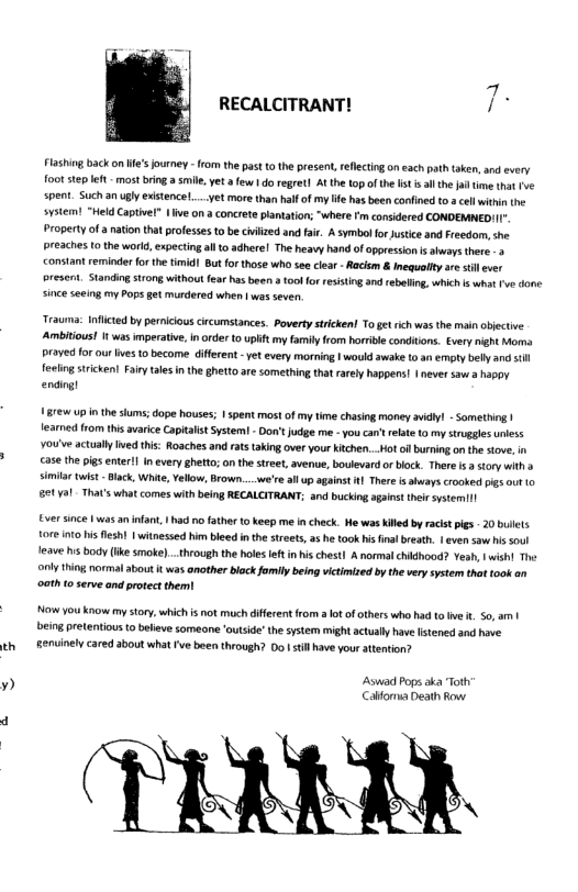 ~a  RECALCITRANT!  Flashing back on ie’s ourney - rom the past tothe present, rellectin on each path aken, and every oot sep eft - most bring a smile. et  ew 1 do regret] At the 10p ofthe st sl hefa ime tht fve spent. Such an ugly existenceL....yet more than half of my e has been confined 0. cllwithin the system! “Held Captvel” | ive on a concrete plantaion; “where Fm considered CONDEMNEDIII. Property of a nation that professes o be civlzed and fair. A symbolfor usice and Freedom, he preaches o the word,expectin all o adherel The heavy hand of aporession s abways there 2 constant reminder orthe timidl But for those who see clear - Racsm & Inequalfty are st ver  oresent. Standingstrong without fea has beer  too for resisting and ebaling, which s what rve done since seeing my Pops get murdered when | was seven  Trauma Inflctd by pernicious ircumstances. Povertysticken! To gt rch was the man abjective Ambitous! It was imperatve, n order 10 uplift my famiy from homile conditons. Every might Mo Praved for ourlves o become different -y every morning 1 would awake 10 an empty belly and il feliog tricken! Farytales i the ghetto are something that rarey happens! | never sawa hapoy ending)  87€w Up in the slums; dope houses; 1 spent most of my time chasing money vidy - Someting | fearmed from this avarice Capitalst System! - Don’ e me -you can’trelate 10 my trugges uiess ¥0u’ve actuallyIved this: Rosches and atstaking over your Kitchen...Ho ol buring onthe stove, in case the pis enterl inevery ghetto; on thestret, avenue, boulevard o block. There . story with simila wist-Back, Whie, Vellow, Brown... were all up agains ] Ther s shuays crooked pigs ot 0 61701 That’s what comes withbeing RECALCITRANT; and bucking agins their systemil  Ever since 1 wasan infant. had o ather to keep me n check. He was Killed by racist pig - 20 bulets 1016010 is el | witnesse i bied inth streets, a he took i fn breath. | even saw his soul Jeave hs body (ke smoke)..through the hles et in ischest] A normsl chidhood? Yeah, | wish! The ool thing normal about k was amother block fomily being victimized by thevery system that took an oath 0 serve and protect them!  Now You know my tory which s not much diffecent from ot ofothers who had o v . 50, am | eing pretentious ( beleve someane outsid’ thesystem might actually havefsened and hove enuinely cared 3bout what v boen through? 0o | tillave you atention?  Aswat Pops oka Tots Cafomia Death Row 